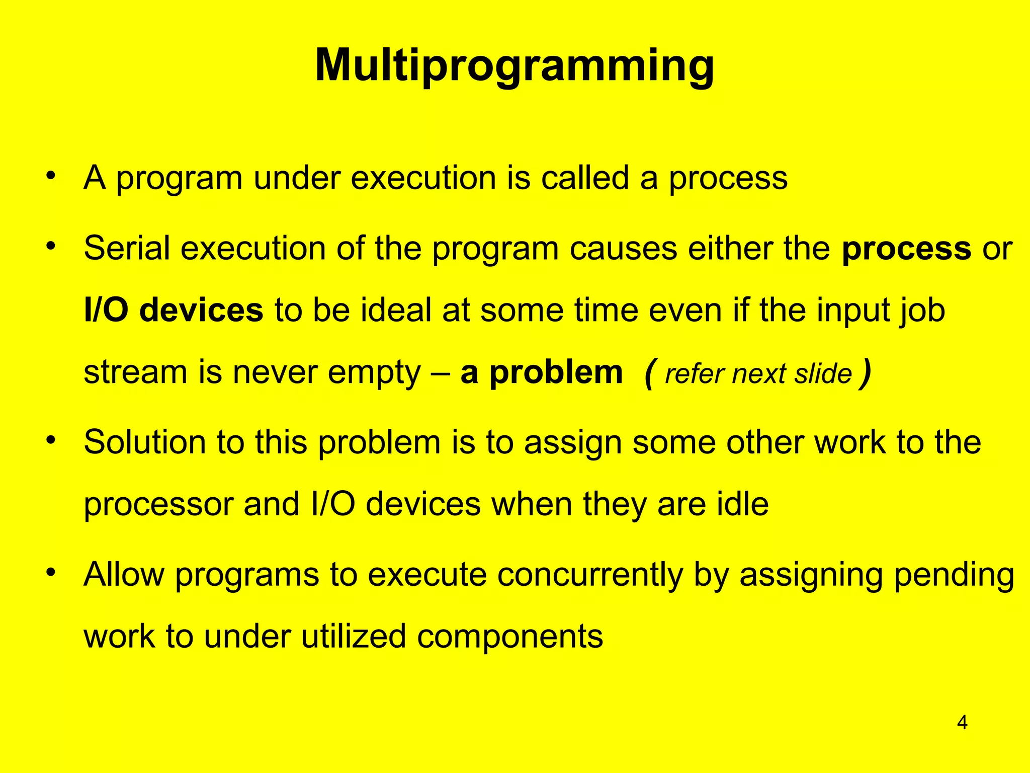 4
Multiprogramming
• A program under execution is called a process
• Serial execution of the program causes either the process or
I/O devices to be ideal at some time even if the input job
stream is never empty – a problem ( refer next slide )
• Solution to this problem is to assign some other work to the
processor and I/O devices when they are idle
• Allow programs to execute concurrently by assigning pending
work to under utilized components
 