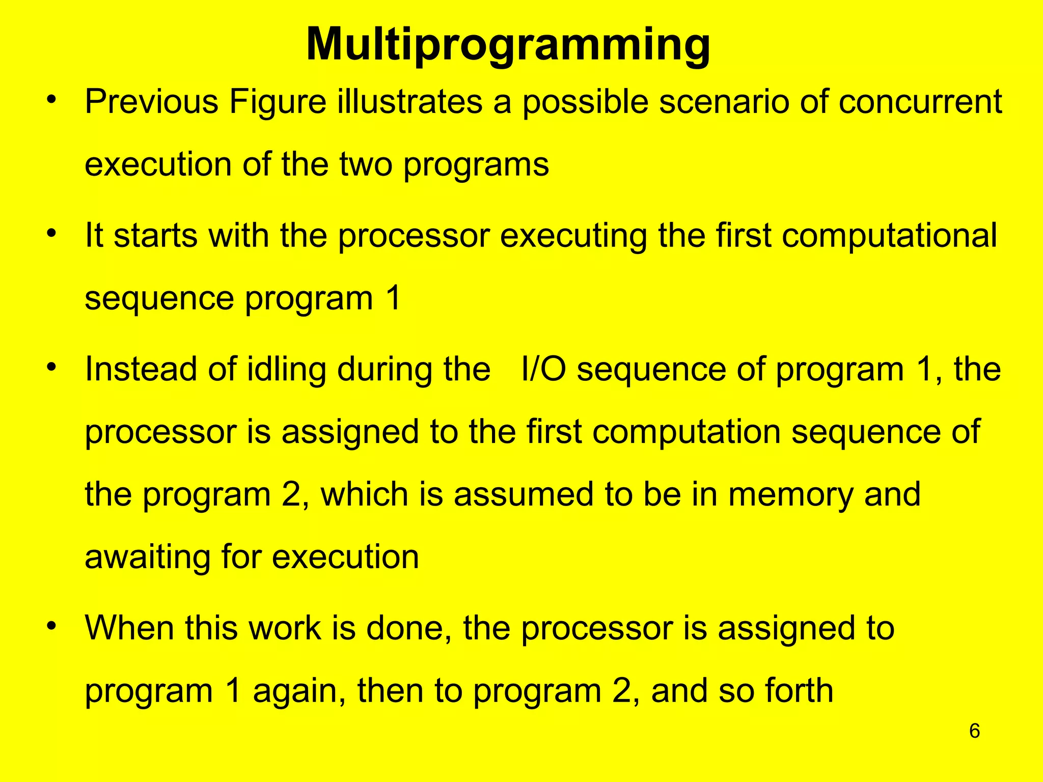 6
Multiprogramming
• Previous Figure illustrates a possible scenario of concurrent
execution of the two programs
• It starts with the processor executing the first computational
sequence program 1
• Instead of idling during the I/O sequence of program 1, the
processor is assigned to the first computation sequence of
the program 2, which is assumed to be in memory and
awaiting for execution
• When this work is done, the processor is assigned to
program 1 again, then to program 2, and so forth
 