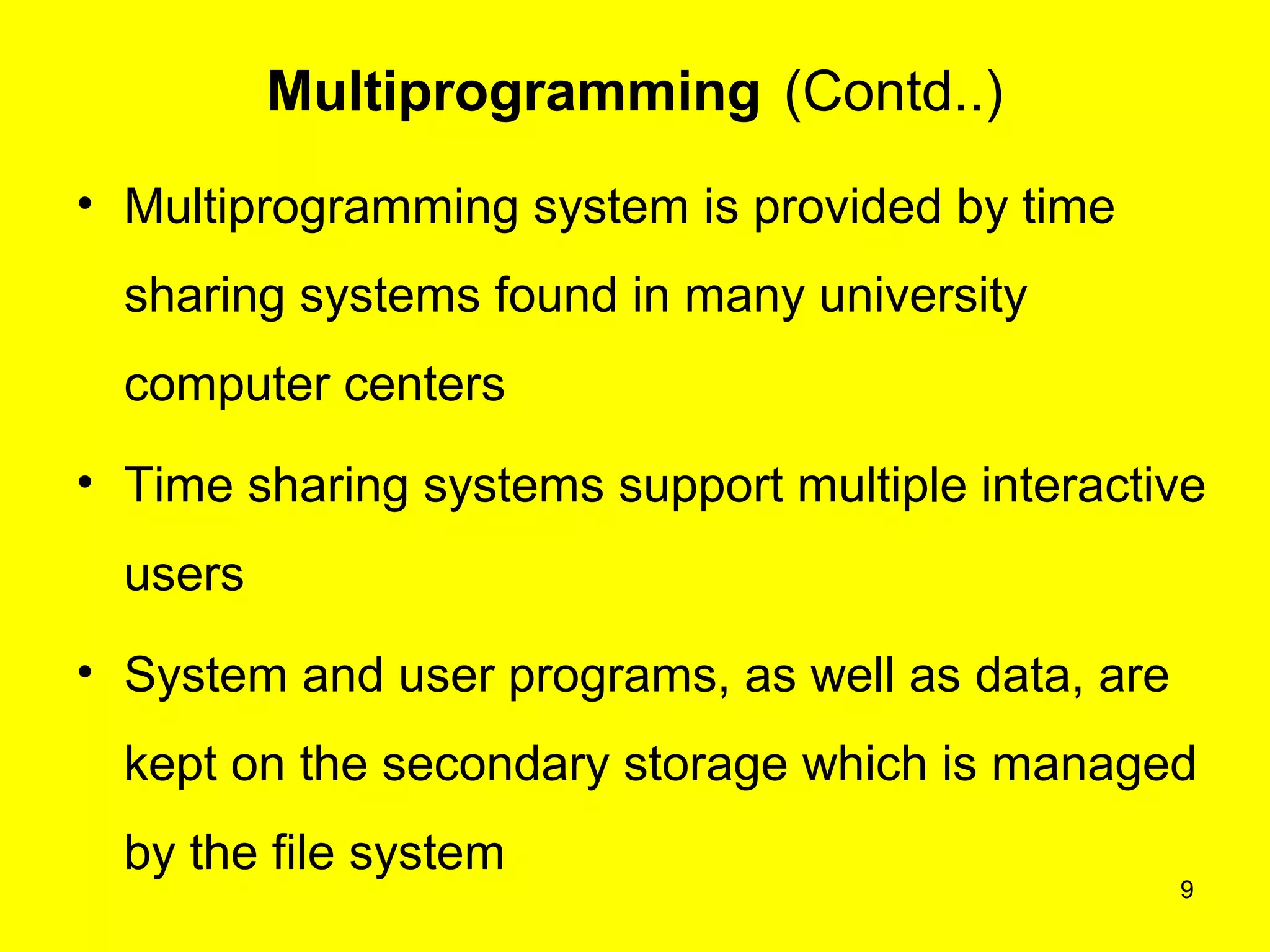 9
Multiprogramming (Contd..)
• Multiprogramming system is provided by time
sharing systems found in many university
computer centers
• Time sharing systems support multiple interactive
users
• System and user programs, as well as data, are
kept on the secondary storage which is managed
by the file system
 