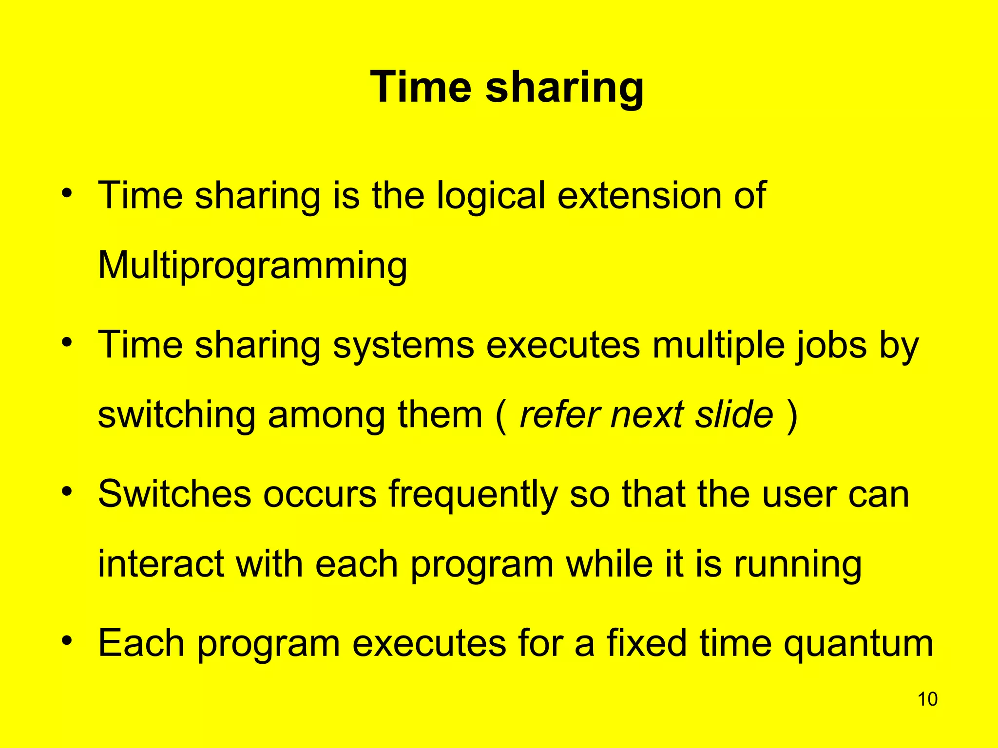 Time sharing

• Time sharing is the logical extension of
  Multiprogramming
• Time sharing systems executes multiple jobs by
  switching among them ( refer next slide )
• Switches occurs frequently so that the user can
  interact with each program while it is running
• Each program executes for a fixed time quantum
                                                    10
 