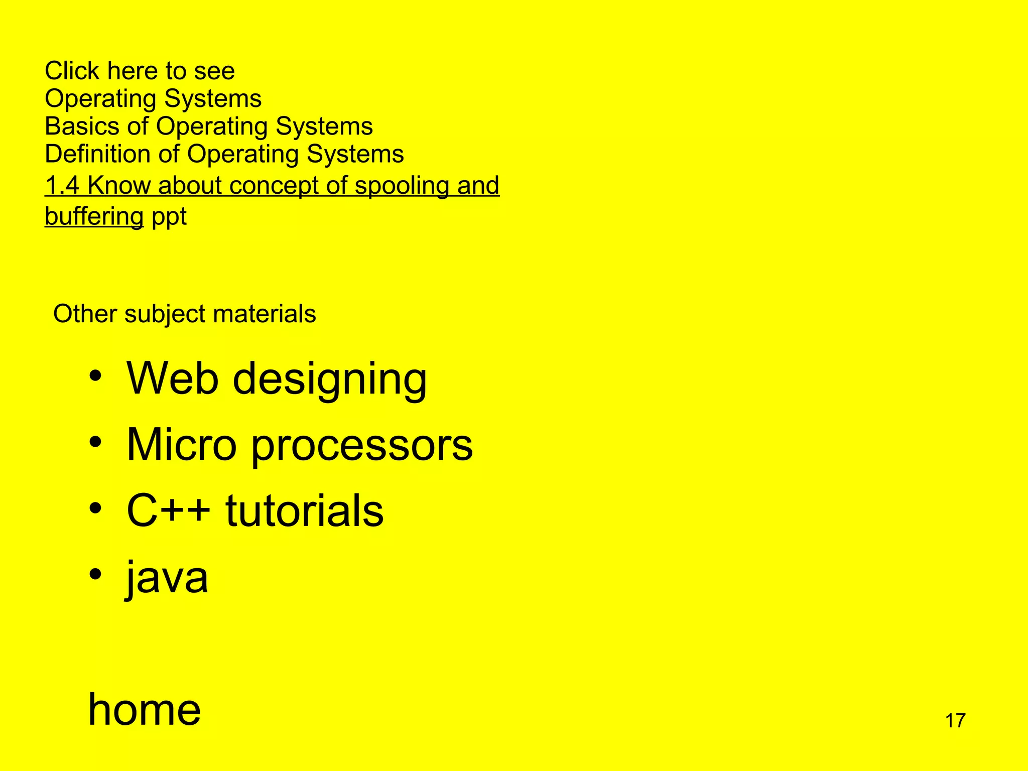 Click here to see
Operating Systems
Basics of Operating Systems
Definition of Operating Systems
1.4 Know about concept of spooling and
buffering ppt


Other subject materials

   •   Web designing
   •   Micro processors
   •   C++ tutorials
   •   java

   home                                  17
 