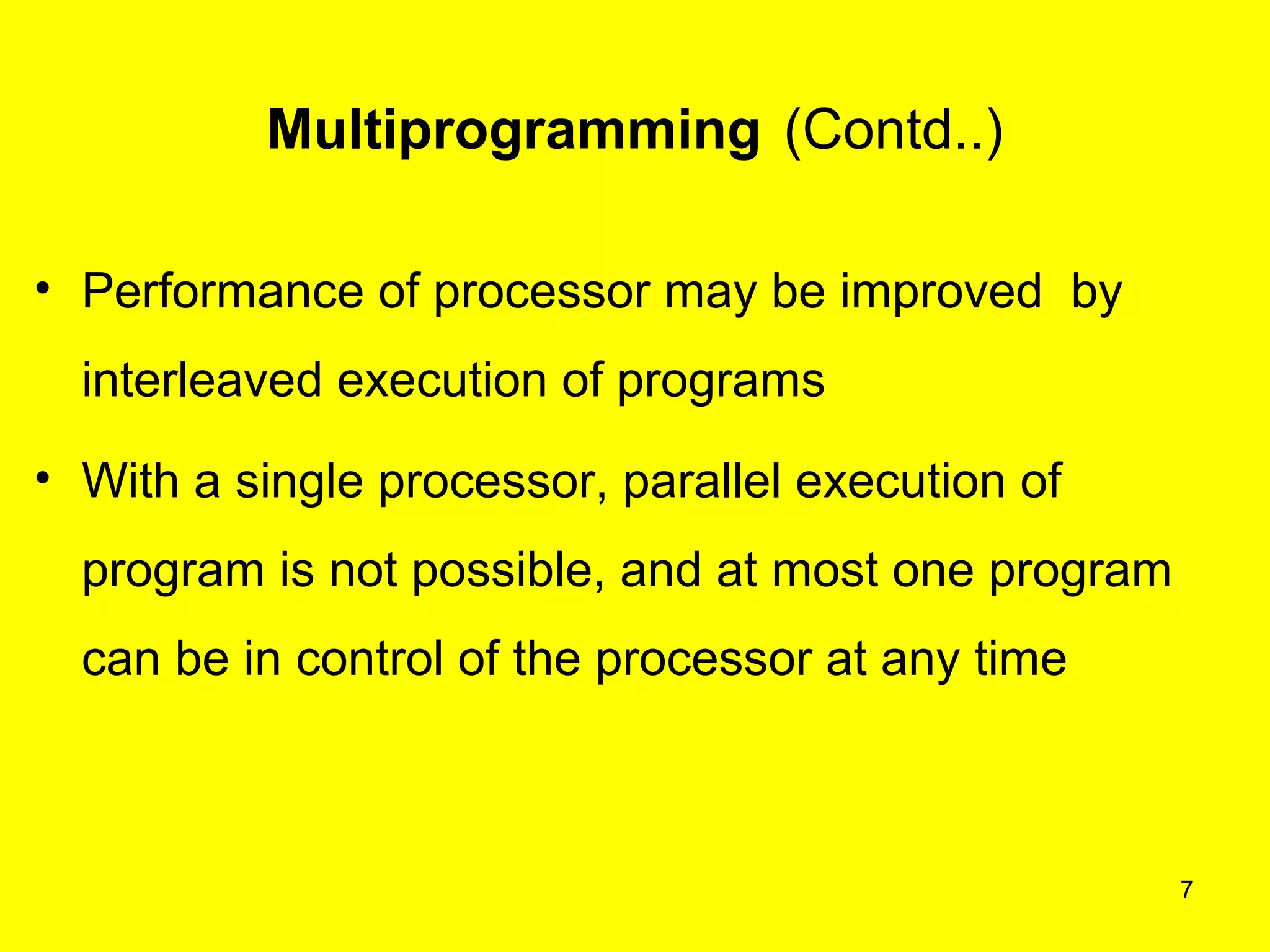 Multiprogramming (Contd..)

• Performance of processor may be improved by
  interleaved execution of programs
• With a single processor, parallel execution of
  program is not possible, and at most one program
  can be in control of the processor at any time



                                                     7
 