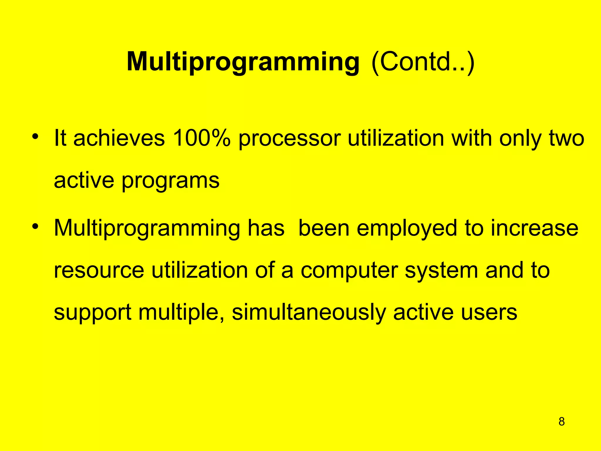 Multiprogramming (Contd..)

• It achieves 100% processor utilization with only two
  active programs
• Multiprogramming has been employed to increase
  resource utilization of a computer system and to
  support multiple, simultaneously active users



                                                     8
 