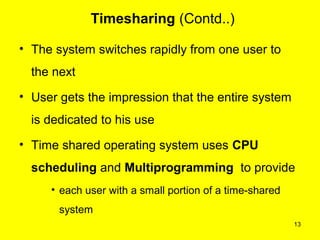 Timesharing (Contd..)

• The system switches rapidly from one user to
  the next
• User gets the impression that the entire system
  is dedicated to his use
• Time shared operating system uses CPU
  scheduling and Multiprogramming to provide
     • each user with a small portion of a time-shared
       system
                                                         13
 