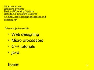 Click here to see
Operating Systems
Basics of Operating Systems
Definition of Operating Systems
1.4 Know about concept of spooling and
buffering ppt


Other subject materials

   •   Web designing
   •   Micro processors
   •   C++ tutorials
   •   java

   home                                  17
 