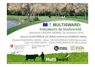 MULTISWARD: 
Indicateurs de biodiversité 
Séminaire CASDAR INDIBIO, 26 novembre 2014 
Sylvain PLANTUREUX (UL-INRA) et Bertrand DUMONT (INRA) 
Nicolas ROSSIGNOL (INRA) - Simon TAUGOURDEAU (INRA/Agroscope) 
Jean VILLERD (INRA) - Olivier HUGUENIN-ELIE (Agroscope) 
 