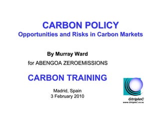 CARBON POLICY
Opportunities and Risks in Carbon Markets


         By Murray Ward
   for ABENGOA ZEROEMISSIONS

   CARBON TRAINING
           Madrid, Spain
          3 February 2010
                                      GtripleC
                                  www.GtripleC.co.nz
 