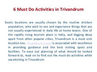 6 Must Do Activities in Trivandrum
Exotic locations are usually chosen by the routine stricken
population, who wish to see and experience things that are
not usually experienced in daily life at home towns. One of
the rapidly rising tourism place is India, and digging deep
apart from other popular cities, Trivandrum is a must visit
location too. Trivandrum travel is associated with excellence
in providing guidance and the best visiting spots and
facilities. To ease out planning of what should be looked
forward to, read on to find out the must-do activities while
vacationing in Trivandrum

 