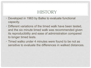 HISTORY
• Developed in 1963 by Balke to evaluate functional
capacity.
• Different variations of the timed walk have been tested,
and the six minute timed walk was recommended given
its reproducibility and ease of administration compared
to longer timed tests.
• Timed walks under 4 minutes were found to be not as
sensitive to evaluate the differences in walked distances.
 
