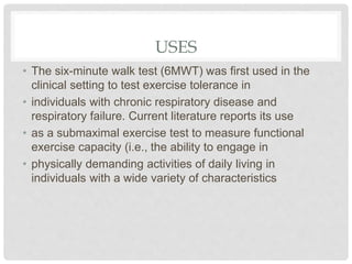USES
• The six-minute walk test (6MWT) was first used in the
clinical setting to test exercise tolerance in
• individuals with chronic respiratory disease and
respiratory failure. Current literature reports its use
• as a submaximal exercise test to measure functional
exercise capacity (i.e., the ability to engage in
• physically demanding activities of daily living in
individuals with a wide variety of characteristics
 