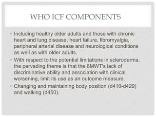 WHO ICF COMPONENTS
• Including healthy older adults and those with chronic
heart and lung disease, heart failure, fibromyalgia,
peripheral arterial disease and neurological conditions
as well as with older adults.
• With respect to the potential limitations in scleroderma,
the pervading theme is that the 6MWT's lack of
discriminative ability and association with clinical
worsening, limit its use as an outcome measure.
• Changing and maintaining body position (d410-d429)
and walking (d450).
 