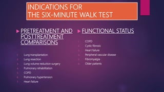 INDICATIONS FOR
THE SIX-MINUTE WALK TEST
 PRETREATMENT AND
POSTTREATMENT
COMPARISONS
1. Lung transplantation
2. Lung resection
3. Lung volume reduction surgery
4. Pulmonary rehabilitation
5. COPD
6. Pulmonary hypertension
7. Heart failure
 FUNCTIONAL STATUS
1. COPD
2. Cystic fibrosis
3. Heart failure
4. Peripheral vascular disease
5. Fibromyalgia
6. Older patients
 