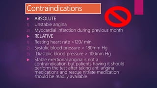 Contraindications
 ABSOLUTE
1) Unstable angina
2) Myocardial infarction during previous month
 RELATIVE
1) Resting heart rate >120/ min
2) Systolic blood pressure > 180mm Hg
3) Diastolic blood pressure > 100mm Hg
 Stable exertional angina is not a
contraindication but patients having it should
perform the test after taking anti angina
medications and rescue nitrate medication
should be readily available.
 