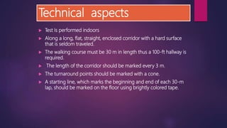 Technical aspects
 Test Is performed indoors
 Along a long, flat, straight, enclosed corridor with a hard surface
that is seldom traveled.
 The walking course must be 30 m in length thus a 100-ft hallway is
required.
 The length of the corridor should be marked every 3 m.
 The turnaround points should be marked with a cone.
 A starting line, which marks the beginning and end of each 30-m
lap, should be marked on the floor using brightly colored tape.
 