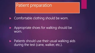 Patient preparation
 Comfortable clothing should be worn.
 Appropriate shoes for walking should be
worn.
 Patients should use their usual walking aids
during the test (cane, walker, etc.).
 
