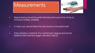 Measurements
 Repeat testing should be performed about the same time of day to
minimize intraday variability.
 A "warm-up" period before the test should not be performed.
 Pulse oximetry is optional. If it is performed, measure and record
baseline heart rate and oxygen saturation (SpO2)
 