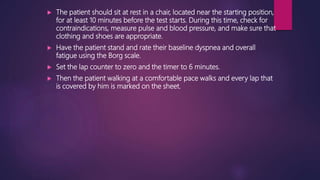  The patient should sit at rest in a chair, located near the starting position,
for at least 10 minutes before the test starts. During this time, check for
contraindications, measure pulse and blood pressure, and make sure that
clothing and shoes are appropriate.
 Have the patient stand and rate their baseline dyspnea and overall
fatigue using the Borg scale.
 Set the lap counter to zero and the timer to 6 minutes.
 Then the patient walking at a comfortable pace walks and every lap that
is covered by him is marked on the sheet.
 