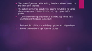  The patient if gets tired while walking then he is allowed to rest but
the timer is not stopped.
 The patient is informed about every passing minute but no words
of encouragement or instructions to hurry up is given to the
patient.
 Once the timer rings the patient is asked to stop where he is
and following things are carried out :
1. Post-test: Record the post walk Borg dyspnea and fatigue levels.
2. Record the number of laps from the counter
 