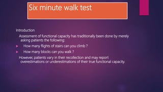 Six minute walk test
Introduction
Assessment of functional capacity has traditionally been done by merely
asking patients the following:
 How many flights of stairs can you climb ?
 How many blocks can you walk ?
However, patients vary in their recollection and may report
overestimations or underestimations of their true functional capacity.
 