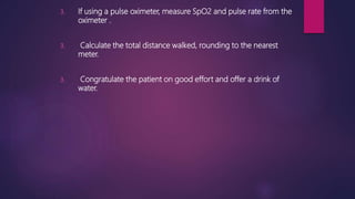 3. If using a pulse oximeter, measure SpO2 and pulse rate from the
oximeter .
3. Calculate the total distance walked, rounding to the nearest
meter.
3. Congratulate the patient on good effort and offer a drink of
water.
 