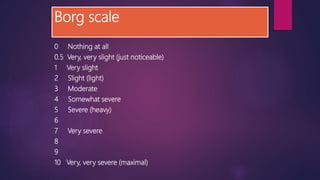 Borg scale
0 Nothing at all
0.5 Very, very slight (just noticeable)
1 Very slight
2 Slight (light)
3 Moderate
4 Somewhat severe
5 Severe (heavy)
6
7 Very severe
8
9
10 Very, very severe (maximal)
 