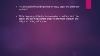  This Borg scale should be printed on heavy paper and preferably
laminated.
 At the beginning of the 6-minute exercise, show the scale to the
patient and ask the patient to grade his shortness of breath and
fatigue according to the scale.
 