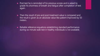  Post test he is reminded of his previous scores and is asked to
grade his shortness of breath and fatigue after completion of test
again.
 Then the result of pre and post treatment value is compared and
the result is given as an absolute value like patient improved by 50
meters.
 Reliable reference equations establishing standard performance
during six minute walk test in healthy individuals is not available.
 