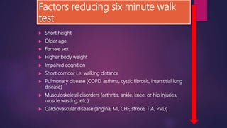 Factors reducing six minute walk
test
 Short height
 Older age
 Female sex
 Higher body weight
 Impaired cognition
 Short corridor i.e. walking distance
 Pulmonary disease (COPD, asthma, cystic fibrosis, interstitial lung
disease)
 Musculoskeletal disorders (arthritis, ankle, knee, or hip injuries,
muscle wasting, etc.)
 Cardiovascular disease (angina, MI, CHF, stroke, TIA, PVD)
 