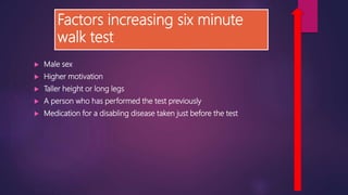 Factors increasing six minute
walk test
 Male sex
 Higher motivation
 Taller height or long legs
 A person who has performed the test previously
 Medication for a disabling disease taken just before the test
 