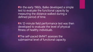 In the early 1960s, Balke developed a simple
test to evaluate the functional capacity by
measuring the distance walked during a
defined period of time.
A 12-minute field performance test was then
developed to evaluate the level of physical
fitness of healthy individuals.
The self-paced 6MWT assesses the
submaximal level of functional capacity.
 