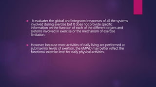  It evaluates the global and integrated responses of all the systems
involved during exercise but It does not provide specific
information on the function of each of the different organs and
systems involved in exercise or the mechanism of exercise
limitation.
 However, because most activities of daily living are performed at
submaximal levels of exertion, the 6MWD may better reflect the
functional exercise level for daily physical activities.
 