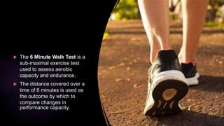  The 6 Minute Walk Test is a
sub-maximal exercise test
used to assess aerobic
capacity and endurance.
 The distance covered over a
time of 6 minutes is used as
the outcome by which to
compare changes in
performance capacity.
 