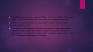  The 6MWT can be used in preschool children (2-5 years), children (6-12 years)
adults (18-64 years), elderly adults (65+) with a wide range of diagnoses .
 The test was initially designed to help in the assessment of patient with
cardiopulmonary issues.
 It evaluates the functional capacity of the individual and it provides valuable
information regarding all the systems during physical activity, including
pulmonary and cardiovascular systems, blood circulation, neuromuscular units,
body metabolism, and peripheral circulation
 