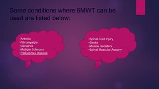 Some conditions where 6MWT can be
used are listed below:
•Arthritis
•Fibromyalgia
•Geriatrics
•Multiple Sclerosis
•Parkinson’s Disease
•Spinal Cord Injury
•Stroke
•Muscle disorders
•Spinal Muscular Atrophy
 