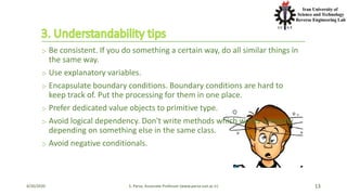 ჻ Be consistent. If you do something a certain way, do all similar things in
the same way.
჻ Use explanatory variables.
჻ Encapsulate boundary conditions. Boundary conditions are hard to
keep track of. Put the processing for them in one place.
჻ Prefer dedicated value objects to primitive type.
჻ Avoid logical dependency. Don't write methods which works correctly
depending on something else in the same class.
჻ Avoid negative conditionals.
4/20/2020 S. Parsa, Associate Professor (www.parsa.iust.ac.ir) 13
 