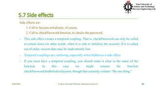 4/20/2020 S. Parsa, Associate Professor (www.parsa.iust.ac.ir) 30
Side effects are:
1. Call to Session.initialize(), of course.
2. Call to checkPassword function, to checks the password.
- This side effect creates a temporal coupling. That is, checkPassword can only be called
at certain times (in other words, when it is safe to initialize the session). If it is called
out of order, session data may be inadvertently lost.
- Temporal couplings are confusing, especially when hidden as a side effect.
- If you must have a temporal coupling, you should make it clear in the name of the
function. In this case we might rename the function
checkPasswordAndInitializeSession, though that certainly violates “Do one thing.”
 