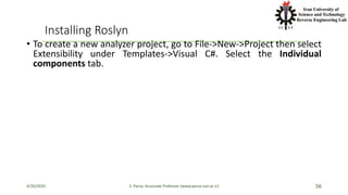 Installing Roslyn
• To create a new analyzer project, go to File->New->Project then select
Extensibility under Templates->Visual C#. Select the Individual
components tab.
4/20/2020 S. Parsa, Associate Professor (www.parsa.iust.ac.ir) 56
 