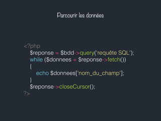 Parcourir les données
<?php
$reponse = $bdd->query('requête SQL');
while ($donnees = $reponse->fetch())
{
echo $donnees['nom_du_champ'];
}
$reponse->closeCursor();
?>
 