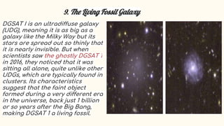 9. The Living Fossil Galaxy
DGSAT I is an ultradiffuse galaxy
(UDG), meaning it is as big as a
galaxy like the Milky Way but its
stars are spread out so thinly that
it is nearly invisible. But when
scientists saw the ghostly DGSAT 1
in 2016, they noticed that it was
sitting all alone, quite unlike other
UDGs, which are typically found in
clusters. Its characteristics
suggest that the faint object
formed during a very different era
in the universe, back just 1 billion
or so years after the Big Bang,
making DGSAT 1 a living fossil.
 