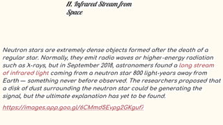 11. Infrared Stream from
Space
Neutron stars are extremely dense objects formed after the death of a
regular star. Normally, they emit radio waves or higher-energy radiation
such as X-rays, but in September 2018, astronomers found a long stream
of infrared light coming from a neutron star 800 light-years away from
Earth — something never before observed. The researchers proposed that
a disk of dust surrounding the neutron star could be generating the
signal, but the ultimate explanation has yet to be found.
https://images.app.goo.gl/6CMmd5Evpg2GKguf7
 