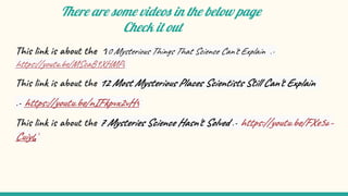 There are some videos in the below page
Check it out
This link is about the 10 Mysterious Things That Science Can't Explain :-
https://youtu.be/MScaB9XHMPo
This link is about the 12 Most Mysterious Places Scientists Still Can't Explain
:- https://youtu.be/nIFkpvx2vH4
This link is about the 7 Mysteries Science Hasn't Solved :- https://youtu.be/FXe5a-
CuiyQ
 