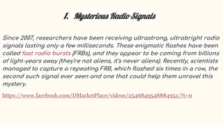 1. Mysterious Radio Signals
Since 2007, researchers have been receiving ultrastrong, ultrabright radio
signals lasting only a few milliseconds. These enigmatic flashes have been
called fast radio bursts (FRBs), and they appear to be coming from billions
of light-years away (they're not aliens, it's never aliens). Recently, scientists
managed to capture a repeating FRB, which flashed six times in a row, the
second such signal ever seen and one that could help them unravel this
mystery.
https://www.facebook.com/DMarketPlace/videos/2546849548884951/?t=0
 
