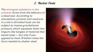 2. Nuclear Pasta
The strongest substance in the
universe forms from the leftovers of
a dead star. According to
simulations, protons and neutrons
in a star's shriveled husk can be
subject to insane gravitational
pressure, which squeezes them into
linguini-like tangles of material that
would snap — but only if you
applied to them 10 billion times the
force needed to shatter steel.
 