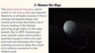 3. Haumea Has Rings
The dwarf planet Haumea, which
orbits in the Kuiper Belt out beyond
Neptune, is already unusual. It has a
strange elongated shape, two
moons and a day that lasts only 4
hours, making it the fastest-
spinning large object in the solar
system. But in 2017, Haumea got
even weirder when astronomers
watched it pass in front of a star
and noticed extremely thin rings
orbiting around it, likely the result
of a collision sometime in the
distant past.
 