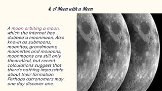4. A Moon with a Moon
A moon orbiting a moon,
which the internet has
dubbed a moonmoon. Also
known as submoons,
moonitos, grandmoons,
moonettes and moooons,
moonmoons are still only
theoretical, but recent
calculations suggest that
there's nothing impossible
about their formation.
Perhaps astronomers may
one day discover one.
 