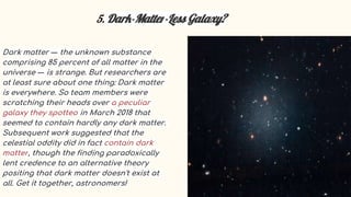 5. Dark-Matter-Less Galaxy?
Dark matter — the unknown substance
comprising 85 percent of all matter in the
universe — is strange. But researchers are
at least sure about one thing: Dark matter
is everywhere. So team members were
scratching their heads over a peculiar
galaxy they spotted in March 2018 that
seemed to contain hardly any dark matter.
Subsequent work suggested that the
celestial oddity did in fact contain dark
matter, though the finding paradoxically
lent credence to an alternative theory
positing that dark matter doesn't exist at
all. Get it together, astronomers!
 