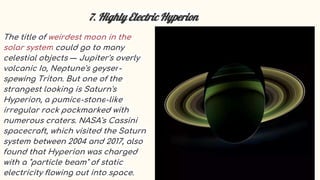 7. Highly Electric Hyperion
The title of weirdest moon in the
solar system could go to many
celestial objects — Jupiter's overly
volcanic Io, Neptune's geyser-
spewing Triton. But one of the
strangest looking is Saturn's
Hyperion, a pumice-stone-like
irregular rock pockmarked with
numerous craters. NASA's Cassini
spacecraft, which visited the Saturn
system between 2004 and 2017, also
found that Hyperion was charged
with a "particle beam" of static
electricity flowing out into space.
 