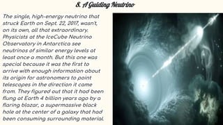 8. A Guiding Neutrino
The single, high-energy neutrino that
struck Earth on Sept. 22, 2017, wasn't,
on its own, all that extraordinary.
Physicists at the IceCube Neutrino
Observatory in Antarctica see
neutrinos of similar energy levels at
least once a month. But this one was
special because it was the first to
arrive with enough information about
its origin for astronomers to point
telescopes in the direction it came
from. They figured out that it had been
flung at Earth 4 billion years ago by a
flaring blazar, a supermassive black
hole at the center of a galaxy that had
been consuming surrounding material.
 