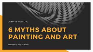JOHN B. WILSON
6 MYTHS ABOUT
PAINTING AND ART
Prepared by John B. Wilson
 