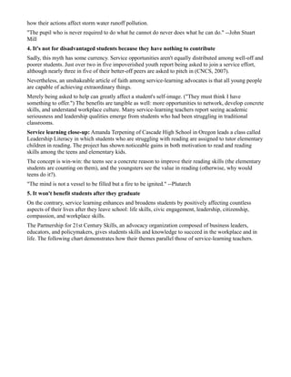 how their actions affect storm water runoff pollution.
"The pupil who is never required to do what he cannot do never does what he can do." --John Stuart
Mill
4. It's not for disadvantaged students because they have nothing to contribute
Sadly, this myth has some currency. Service opportunities aren't equally distributed among well-off and
poorer students. Just over two in five impoverished youth report being asked to join a service effort,
although nearly three in five of their better-off peers are asked to pitch in (CNCS, 2007).
Nevertheless, an unshakeable article of faith among service-learning advocates is that all young people
are capable of achieving extraordinary things.
Merely being asked to help can greatly affect a student's self-image. ("They must think I have
something to offer.") The benefits are tangible as well: more opportunities to network, develop concrete
skills, and understand workplace culture. Many service-learning teachers report seeing academic
seriousness and leadership qualities emerge from students who had been struggling in traditional
classrooms.
Service learning close-up: Amanda Terpening of Cascade High School in Oregon leads a class called
Leadership Literacy in which students who are struggling with reading are assigned to tutor elementary
children in reading. The project has shown noticeable gains in both motivation to read and reading
skills among the teens and elementary kids.
The concept is win-win: the teens see a concrete reason to improve their reading skills (the elementary
students are counting on them), and the youngsters see the value in reading (otherwise, why would
teens do it?).
"The mind is not a vessel to be filled but a fire to be ignited." --Plutarch
5. It won't benefit students after they graduate
On the contrary, service learning enhances and broadens students by positively affecting countless
aspects of their lives after they leave school: life skills, civic engagement, leadership, citizenship,
compassion, and workplace skills.
The Partnership for 21st Century Skills, an advocacy organization composed of business leaders,
educators, and policymakers, gives students skills and knowledge to succeed in the workplace and in
life. The following chart demonstrates how their themes parallel those of service-learning teachers.
 